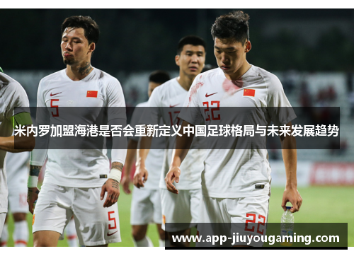 米内罗加盟海港是否会重新定义中国足球格局与未来发展趋势