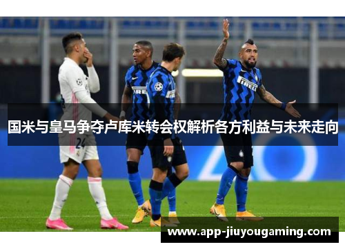 国米与皇马争夺卢库米转会权解析各方利益与未来走向
