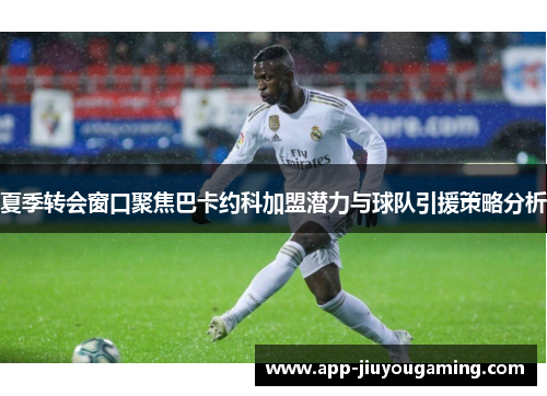 夏季转会窗口聚焦巴卡约科加盟潜力与球队引援策略分析