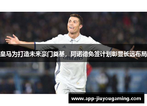皇马为打造未来豪门奠基，阿诺德免签计划彰显长远布局