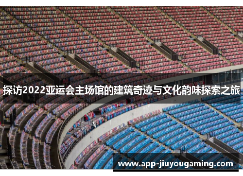 探访2022亚运会主场馆的建筑奇迹与文化韵味探索之旅