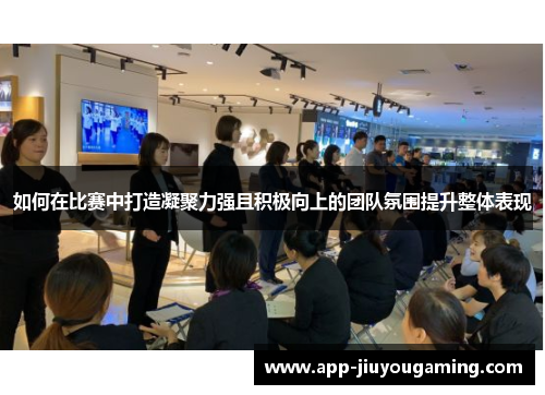 如何在比赛中打造凝聚力强且积极向上的团队氛围提升整体表现