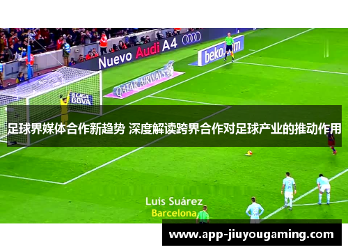 足球界媒体合作新趋势 深度解读跨界合作对足球产业的推动作用 足球界媒体合作新趋势 深度解读跨界合作对足球产业的推动作用