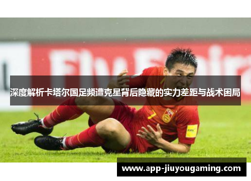 深度解析卡塔尔国足频遭克星背后隐藏的实力差距与战术困局